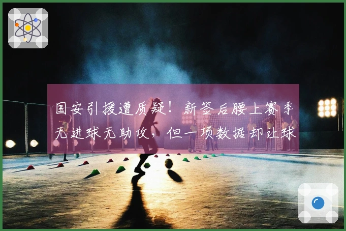 国安引援遭质疑！新签后腰上赛季无进球无助攻，但一项数据却让球迷刮目相看
