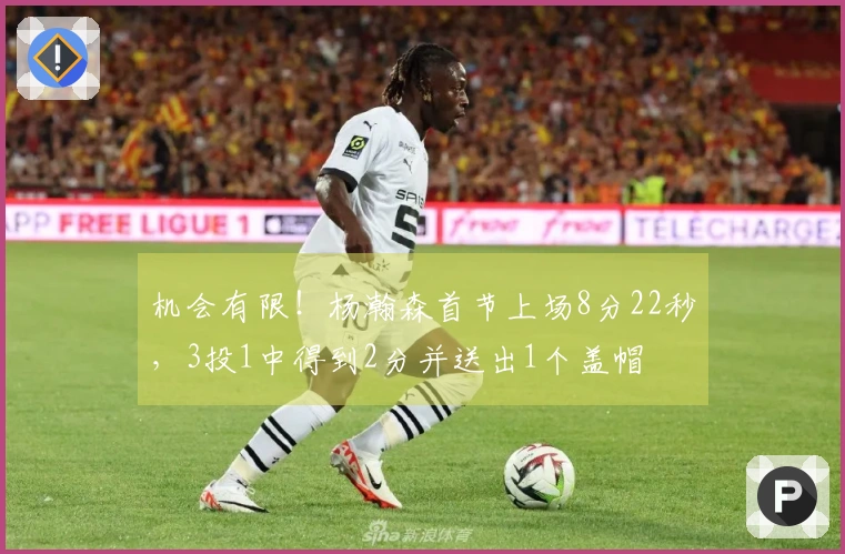 机会有限！杨瀚森首节上场8分22秒，3投1中得到2分并送出1个盖帽
