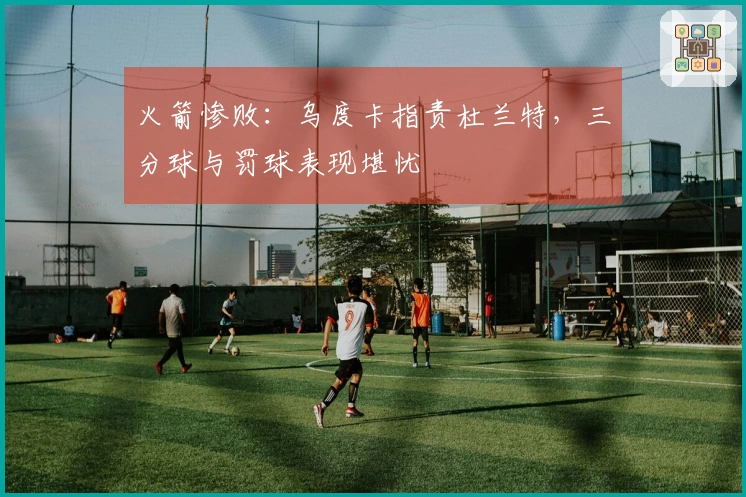 火箭惨败:乌度卡指责杜兰特,三分球与罚球表现堪忧