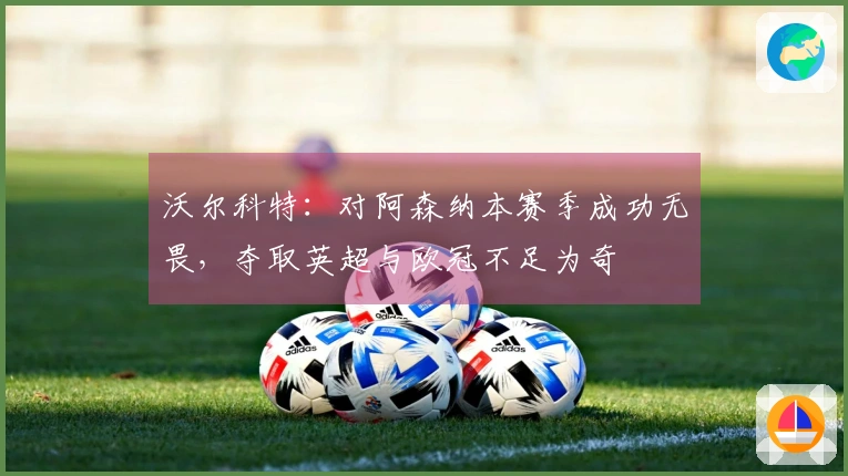 沃尔科特：对阿森纳本赛季成功无畏，夺取英超与欧冠不足为奇