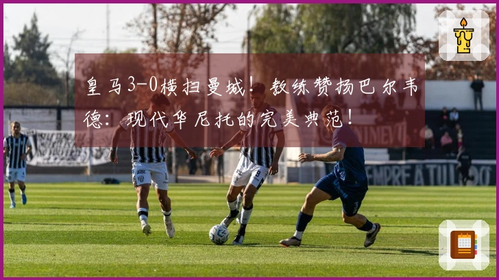 皇马3-0横扫曼城！教练赞扬巴尔韦德：现代华尼托的完美典范！