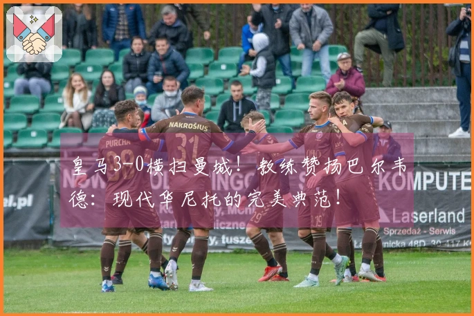 皇马3-0横扫曼城！教练赞扬巴尔韦德：现代华尼托的完美典范！