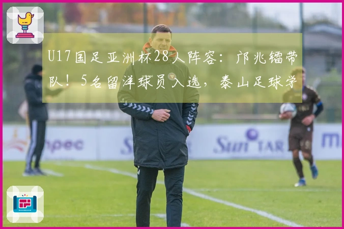 U17国足亚洲杯28人阵容：邝兆镭带队！5名留洋球员入选，泰山足球学校6人入围