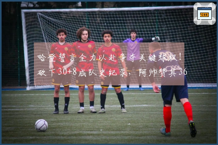 哈登誓言全力以赴争夺关键球权！砍下30+8成队史纪录，阿帅赞其36岁仍保持巅峰状态