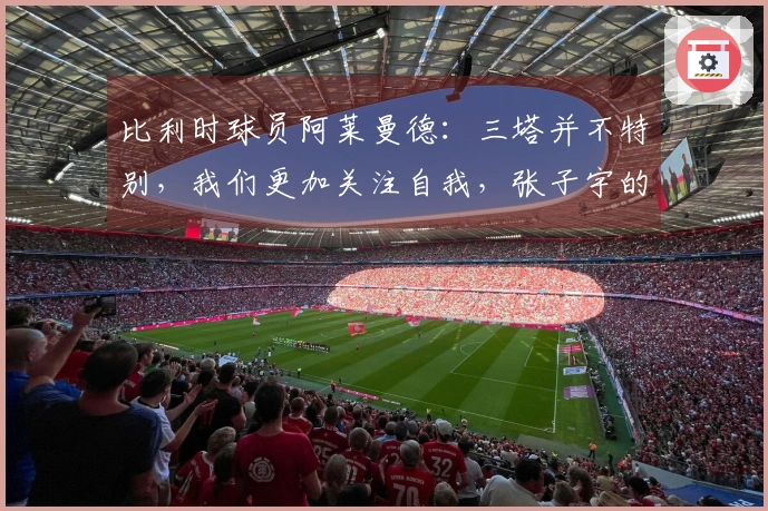 比利时球员阿莱曼德：三塔并不特别，我们更加关注自我，张子宇的未来将更加辉煌