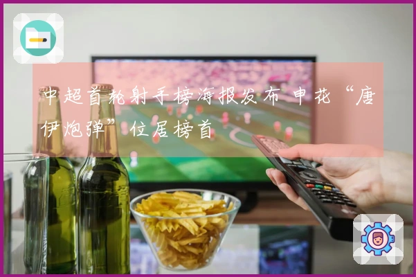 中超首轮射手榜海报发布 申花“唐伊炮弹”位居榜首