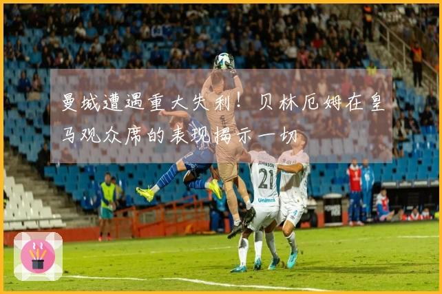 曼城遭遇重大失利！贝林厄姆在皇马观众席的表现揭示一切